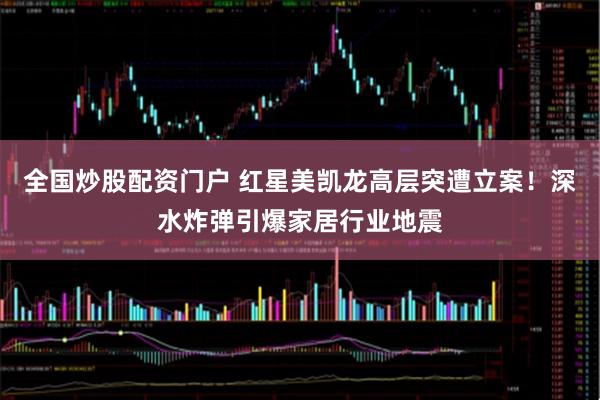 全国炒股配资门户 红星美凯龙高层突遭立案！深水炸弹引爆家居行业地震