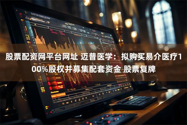 股票配资网平台网址 迈普医学：拟购买易介医疗100%股权并募集配套资金 股票复牌