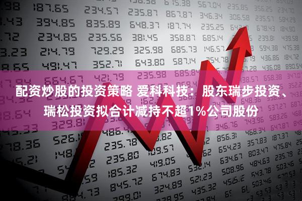 配资炒股的投资策略 爱科科技：股东瑞步投资、瑞松投资拟合计减持不超1%公司股份