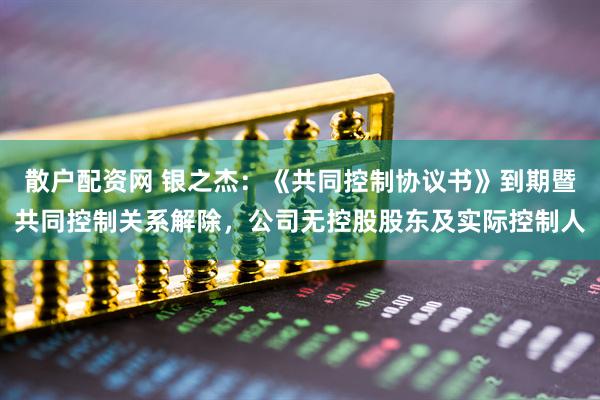 散户配资网 银之杰：《共同控制协议书》到期暨共同控制关系解除，公司无控股股东及实际控制人