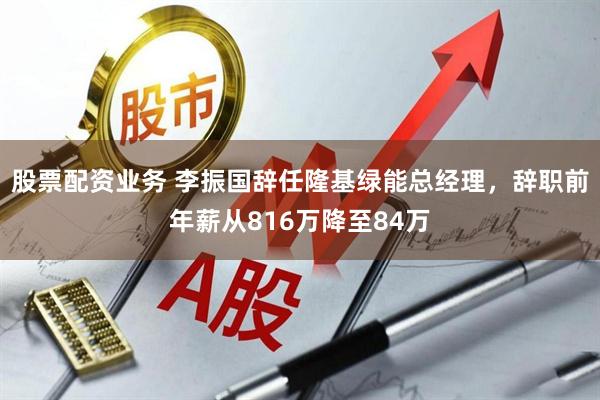 股票配资业务 李振国辞任隆基绿能总经理，辞职前年薪从816万降至84万