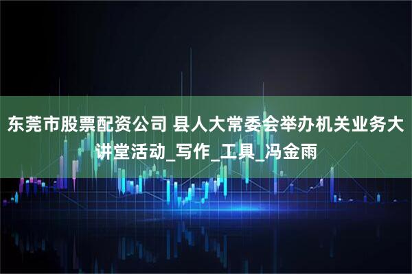 东莞市股票配资公司 县人大常委会举办机关业务大讲堂活动_写作_工具_冯金雨