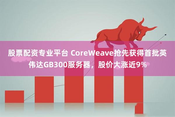 股票配资专业平台 CoreWeave抢先获得首批英伟达GB300服务器，股价大涨近9%