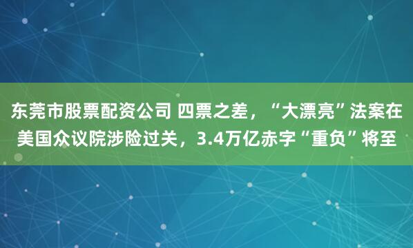 东莞市股票配资公司 四票之差，“大漂亮”法案在美国众议院涉险过关，3.4万亿赤字“重负”将至