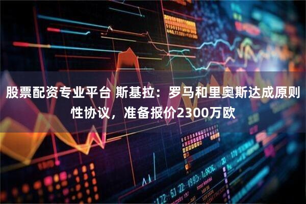 股票配资专业平台 斯基拉：罗马和里奥斯达成原则性协议，准备报价2300万欧