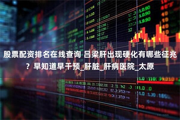 股票配资排名在线查询 吕梁肝出现硬化有哪些征兆？早知道早干预_肝脏_肝病医院_太原