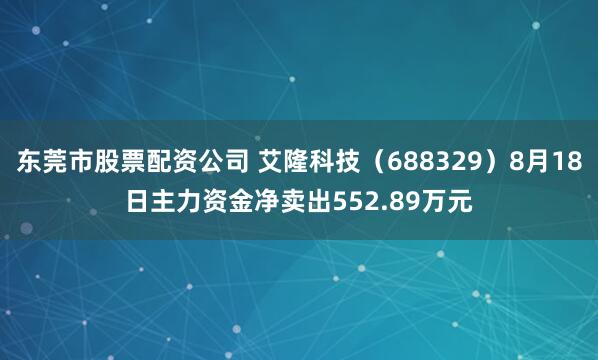 东莞市股票配资公司 艾隆科技（688329）8月18日主力资金净卖出552.89万元