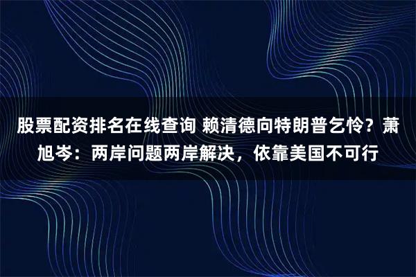 股票配资排名在线查询 赖清德向特朗普乞怜？萧旭岑：两岸问题两岸解决，依靠美国不可行