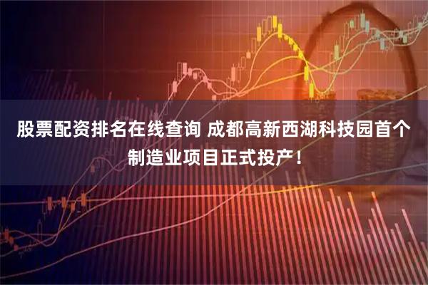 股票配资排名在线查询 成都高新西湖科技园首个制造业项目正式投产！