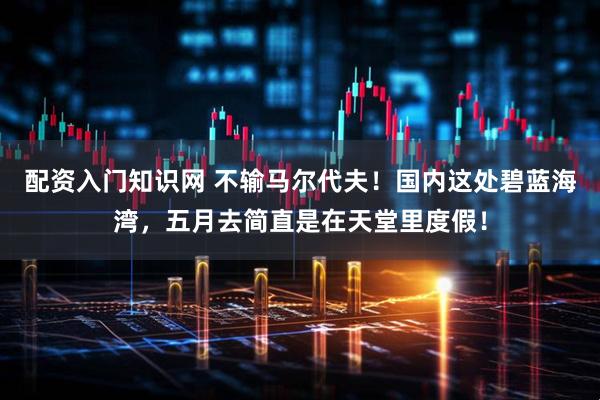 配资入门知识网 不输马尔代夫！国内这处碧蓝海湾，五月去简直是在天堂里度假！